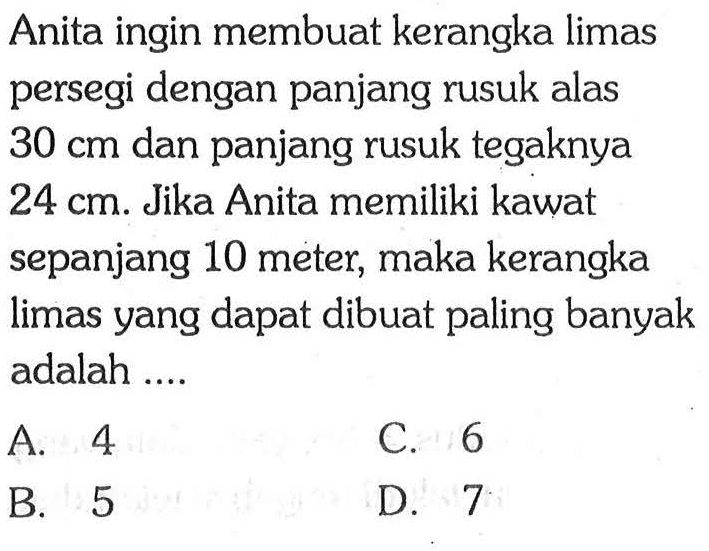 Anita ingin membuat kerangka limas persegi dengan panjang rusuk alas  30 cm  dan panjang rusuk tegaknya  24 cm . Jika Anita memiliki kawat sepanjang 10 meter, maka kerangka limas yang dapat dibuat paling banyak adalah ....
