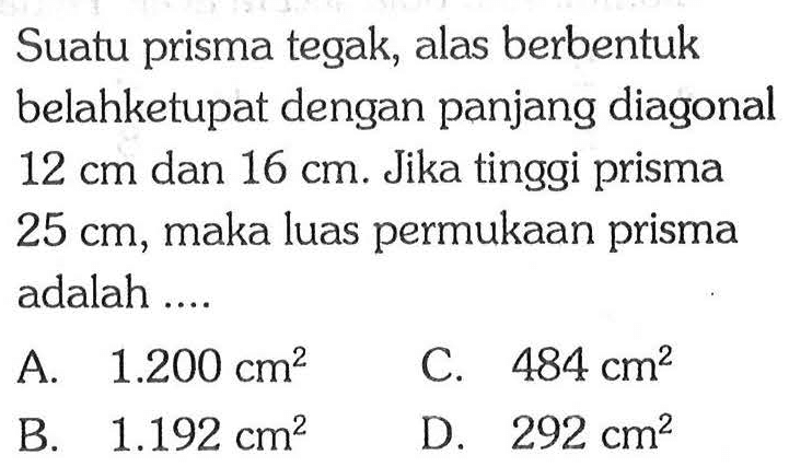 Suatu prisma tegak, alas berbentuk belahketupat dengan panjang diagonal 12 cm dan 16 cm. Jika tinggi prisma 25 cm, maka luas permukaan prisma adalah....