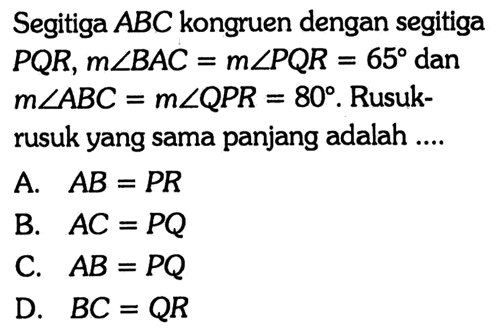 Segitiga ABC kongruen dengan segitiga PQR, m sudut BAC=m sudut PQR=65 dan m sudut ABC=m sudut QPR=80. Rusukrusuk yang sama panjang adalah ....A. AB=PR B. AC=PQ C. AB=PQ D. BC=QR 