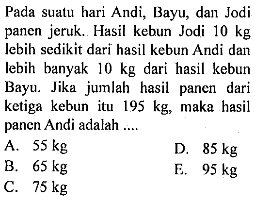 Pada suatu hari Andi; Bayu; dan Jodi panen jeruk. Hasil kebun Jodi 10 kg lebih sedikit dari hasil kebun Andi dan lebih banyak 10 kg dari hasil kebun Bayu. Jika jumlah hasil panen dari ketiga kebun itu 195 kg, maka hasil panen Andi adalah