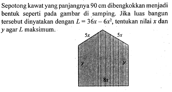 Sepotong kawat yang panjangnya 90 cm dibengkokkan menjadi bentuk seperti pada gambar di samping. Jika luas bangun tersebut dinyatakan dengan L = 36x - 6x^2, tentukan nilai x dan y agar L maksimum. 
5x 5x 
y y 
8x