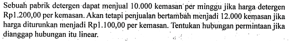 Sebuah pabrik detergen dapat menjual 10.000 kemasan per minggu jika harga detergen Rp1.200,00 per kemasan. Akan tetapi penjualan bertambah menjadi 12.000 kemasan jika harga diturunkan menjadi Rp1.100,00 per kemasan. Tentukan hubungan permintaan jika dianggap hubungan itu linear.