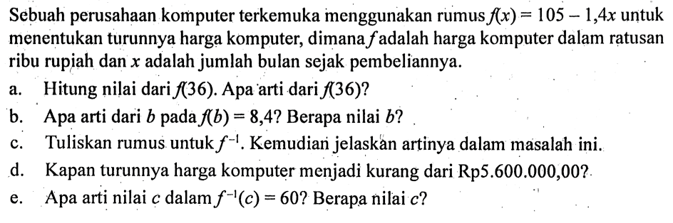 Sebuah perusahaan komputer terkemuka menggunakan rumus  f(x)=105-1,4 x  untuk menentukan turunnya harga komputer, dimana  f  adalah harga komputer dalam ratusan ribu rupiah dan  x  adalah jumlah bulan sejak pembeliannya.
a. Hitung nilai dari  f(36) . Apa arti dari  f(36)  ?
b. Apa arti dari  b  pada  f(b)=8,4  ? Berapa nilai  b  ?
c. Tuliskan rumus untuk  f^(-1) . Kemudian jelaskán artinya dalam masalah ini.
d. Kapan turunnya harga komputer menjadi kurang dari Rp5.600.000,00?
e. Apa arti nilai  c  dalam  f^(-1)(c)=60 ? Berapa nilai  c  ?