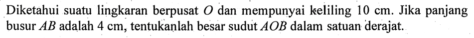 Diketahui suatu lingkaran berpusat O dan mempunyai keliling 10 cm. Jika panjang busur AB adalah 4 cm, tentukanlah besar sudut AOB dalam satuan derajat. 