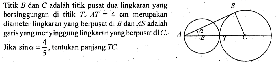 Titik  B  dan  C  adalah titik pusat dua lingkaran yang bersinggungan di titik  T. AT=4 cm  merupakan diameter lingkaran yang berpusat  di B dan  AS  adalah garis yang menyinggung lingkaran yang berpusat di  C. Jika sin a=4/5, tentukan panjang TC