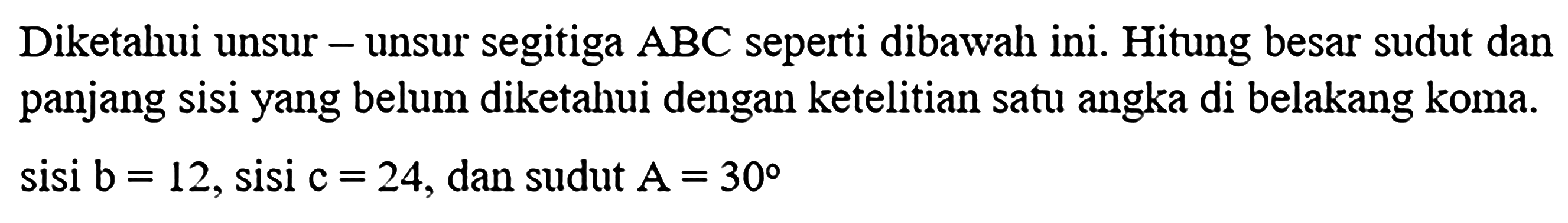 Diketahui unsur-unsur segitiga ABC seperti dibawah ini. Hitung besar sudut dan panjang sisi yang belum diketahui dengan ketelitian satu angka di belakang koma. sisi b=12, sisi c=24, dan sudut A=30 