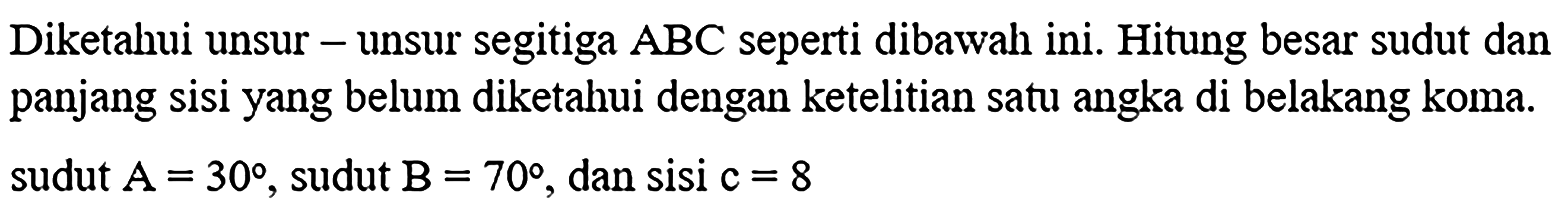 Diketahui unsur - unsur segitiga ABC seperti dibawah ini. Hitung besar sudut dan panjang sisi yang belum diketahui dengan ketelitian satu angka di belakang koma. sudut A=30, sudut B=70, dan sisi  c=8 