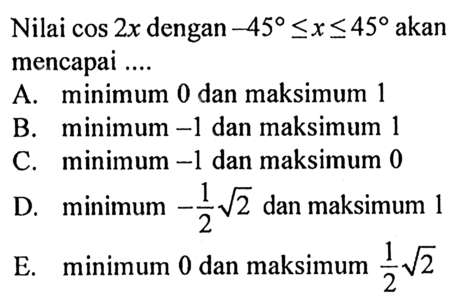 Nilai cos 2x dengan -45<=x<=45 akan mencapai ....A. minimum 0 dan maksimum 1B. minimum -1 dan maksimum 1C. minimum -1 dan maksimum 0D. minimum -1/2 akar(2) dan maksimum 1E. minimum 0 dan maksimum 1/2 akar(2)