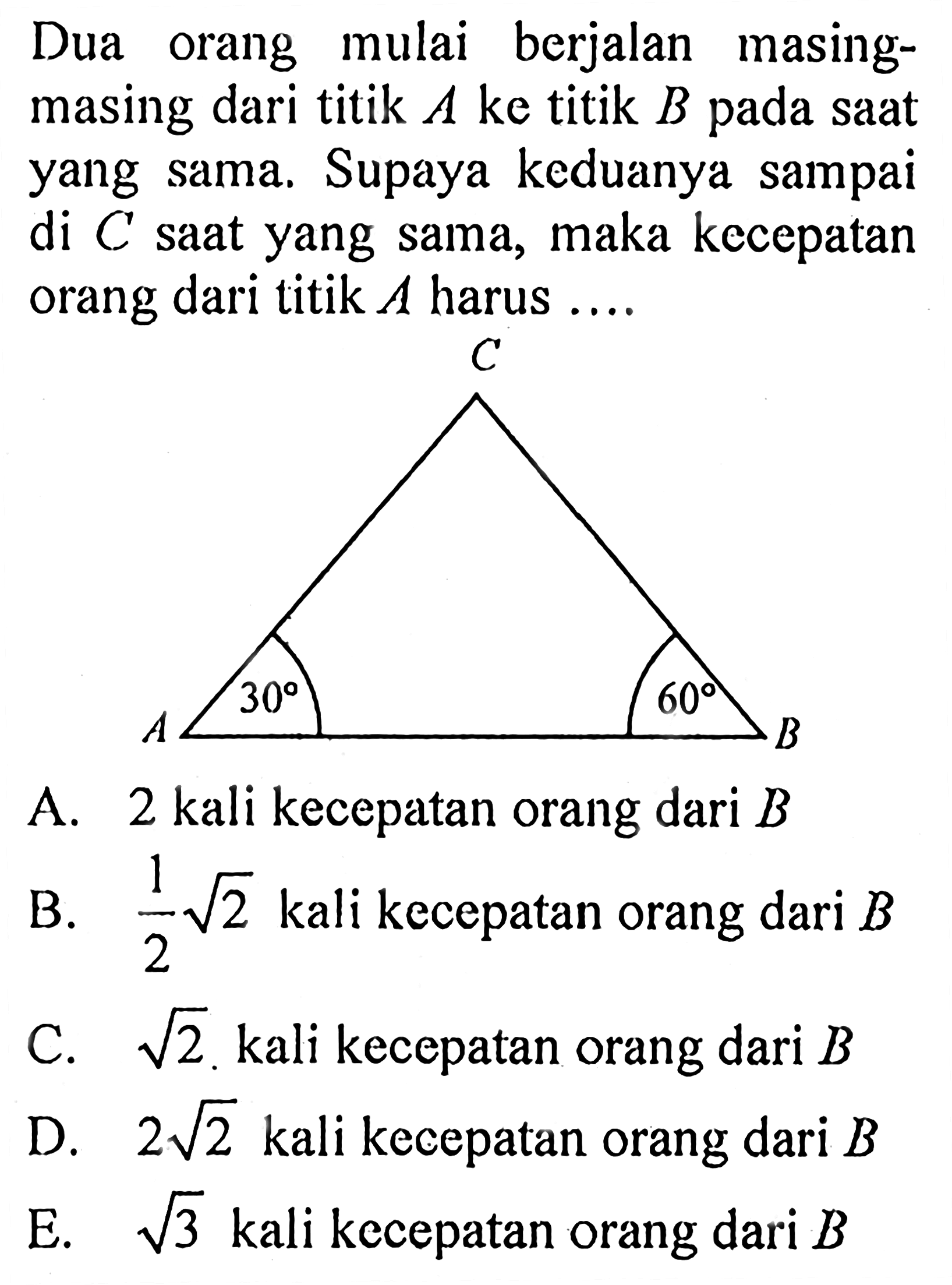 Dua orang mulai berjalan masingmasing dari titik A ke titik B pada saat yang sama. Supaya keduanya sampai di C saat yang sama, maka kecepatan orang dari titik  A  harus .... C A 30 60 B