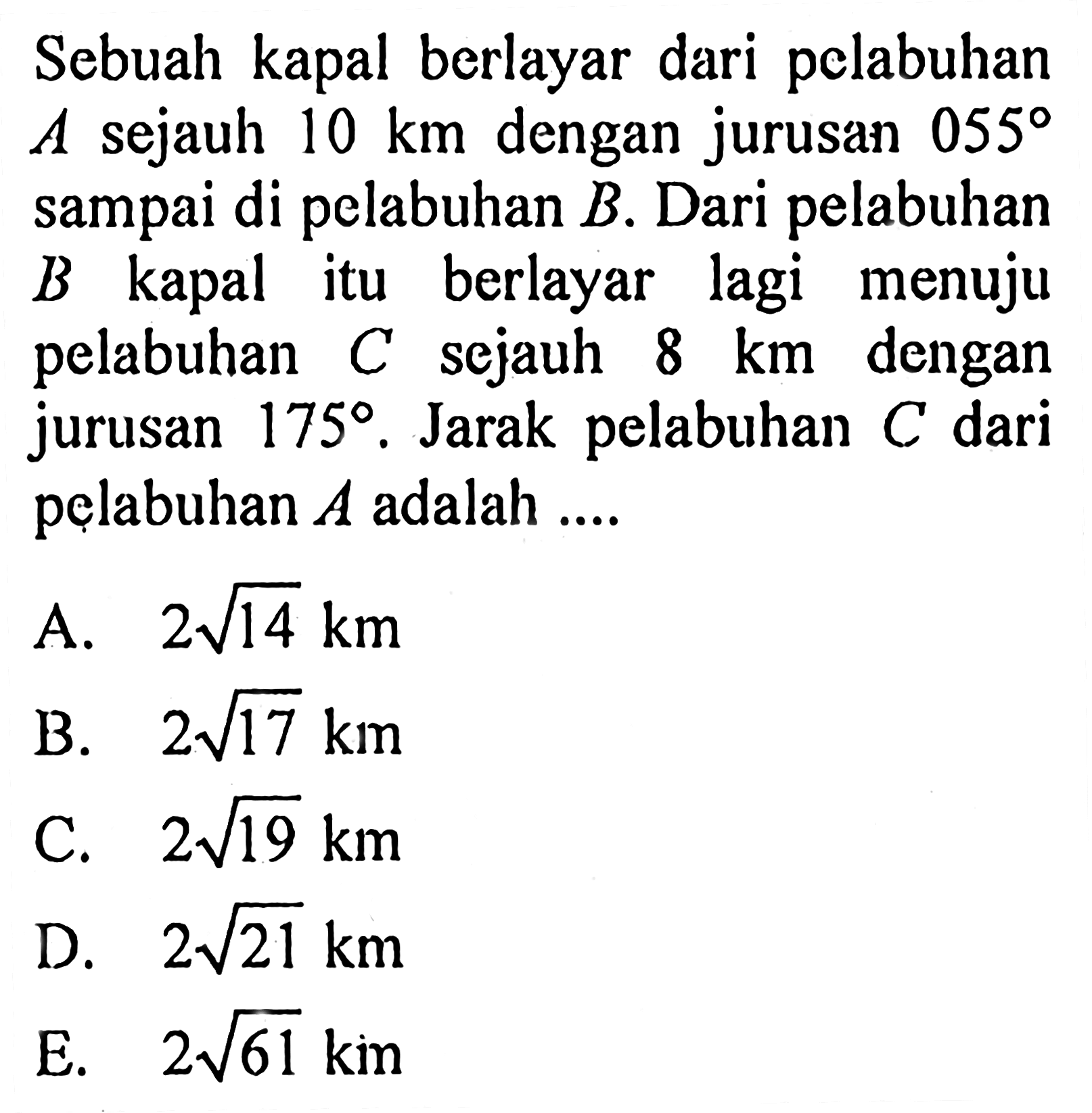 Sebuah kapal berlayar dari pelabuhan A sejauh 10 km dengan jurusan 055 sampai di pelabuhan B. Dari pelabuhan B kapal itu berlayar lagi menuju pelabuhan C sejauh 8 km dengan jurusan 175. Jarak pelabuhan C dari pelabuhan A adalah ....
