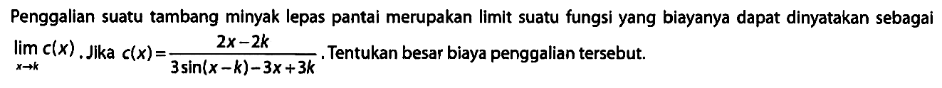 Penggalian suatu tambang minyak lepas pantai merupakan limit suatu fungsi yang biayanya dapat dinyatakan sebagai limit x -> k c(x). Jika c(x) = (2x - 2k)/(3 sin (x - k) - 3x + 3k). Tentukan besar biaya penggalian tersebut.