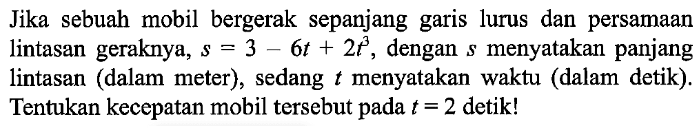 Jika sebuah mobil bergerak sepanjang garis lurus dan persamaan lintasan geraknya,  s=3-6t+2t^3 , dengan  s  menyatakan panjang lintasan (dalam meter), sedang  t  menyatakan waktu (dalam detik). Tentukan kecepatan mobil tersebut pada  t=2  detik!