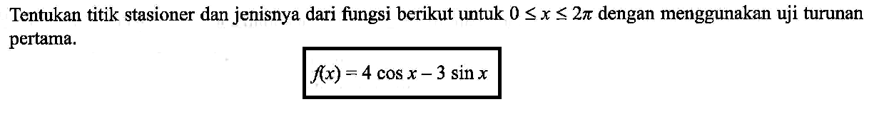 Tentukan titik stasioner dan jenisnya dari fungsi berikut untuk 0<=x<= 2 pi dengan menggunakan uji turunan pertama. f(x)=4 cos x-3 sin x 