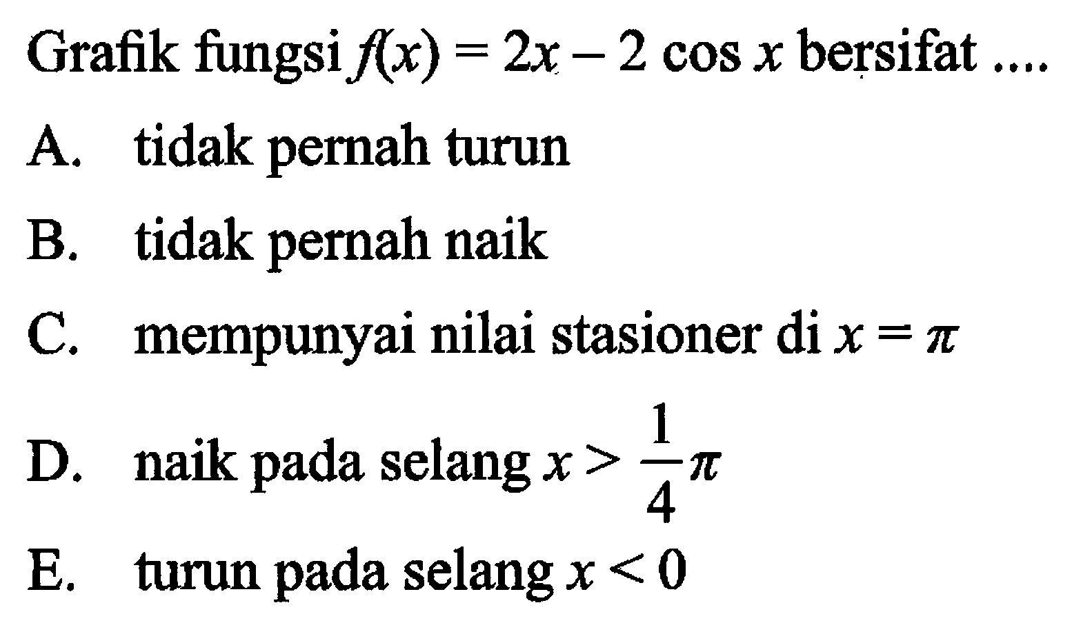 Grafik fungsi f(x) = 2x - 2 cos x bersifat A. tidak pernah turun B. tidak pernah naik C. mempunyai nilai stasioner di x = pi D. naik pada selang x > 1/4 pi E. turun pada selang x < 0