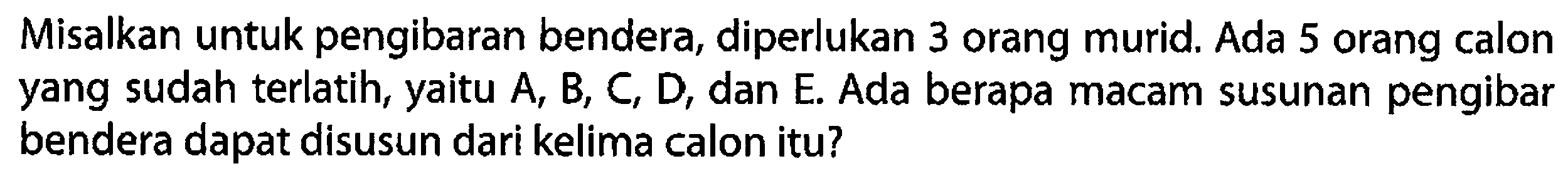 Misalkan untuk pengibaran bendera, diperlukan 3 orang murid. Ada 5 orang calon yang sudah terlatih, yaitu A, B, C, D, dan E. Ada berapa macam susunan pengibar bendera dapat disusun dari kelima calon itu?