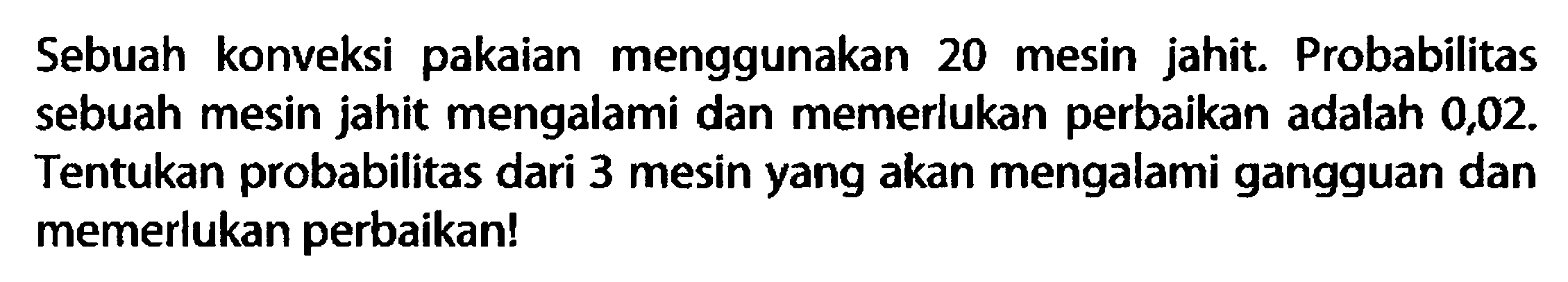 Sebuah konveksi pakaian menggunakan 20 mesin jahit. Probabilitas sebuah mesin jahit mengalami dan memerlukan perbaikan adalah 0,02 . Tentukan probabilitas dari 3 mesin yang akan mengalami gangguan dan memerlukan perbaikan!