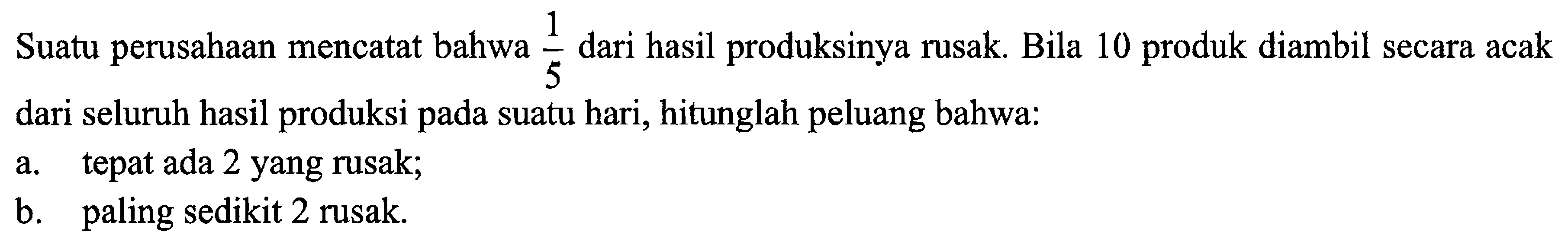 Suatu perusahaan mencatat bahwa 1/5 dari hasil produksinya rusak. Bila 10 produk diambil secara acak dari seluruh hasil produksi pada suatu hari, hitunglah peluang bahwa:
a. tepat ada 2 yang rusak;
b. paling sedikit 2 rusak.