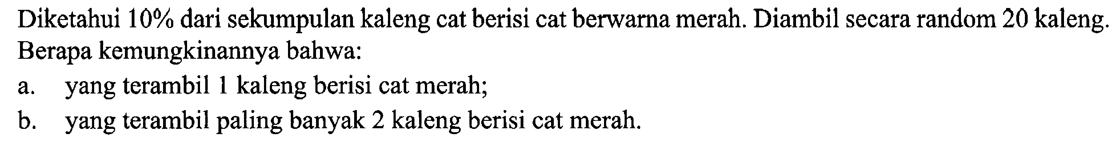 Diketahui  10%  dari sekumpulan kaleng cat berisi cat berwarna merah. Diambil secara random 20 kaleng. Berapa kemungkinannya bahwa:
a. yang terambil 1 kaleng berisi cat merah;
b. yang terambil paling banyak 2 kaleng berisi cat merah.