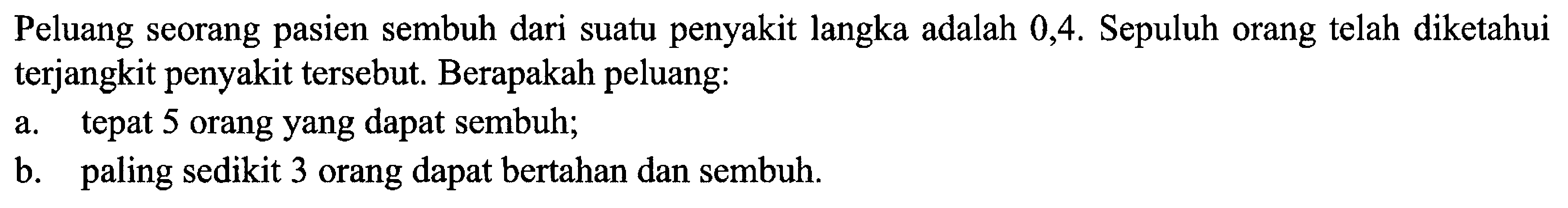 Peluang seorang pasien sembuh dari suatu penyakit langka adalah 0,4. Sepuluh orang telah diketahui terjangkit penyakit tersebut. Berapakah peluang: a. tepat 5 orang yang dapat sembuh; b. paling sedikit 3 orang dapat bertahan dan sembuh. 