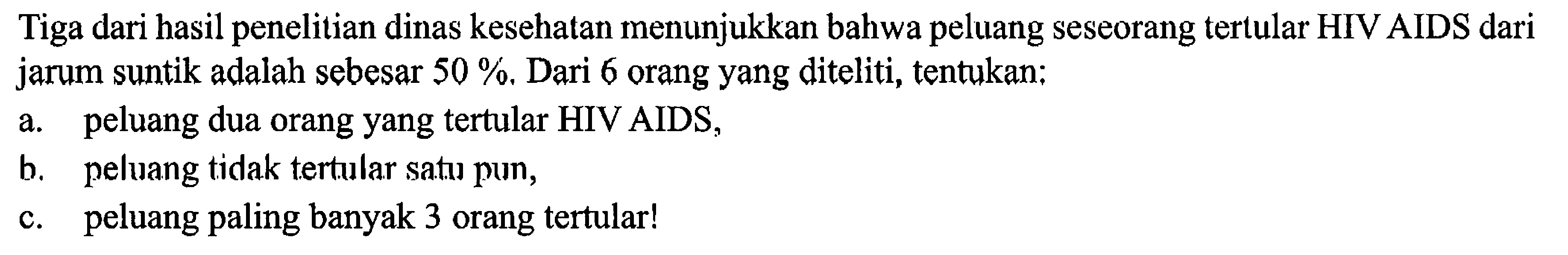 Tiga dari hasil penelitian dinas kesehatan menunjukkan bahwa peluang seseorang tertular HIV AIDS dari jarum suntik adalah sebesar  50 % . Dari 6 orang yang diteliti, tentukan:
a. peluang dua orang yang tertular HIV AIDS,
b. peluang tidak tertular satus pun,
c. peluang paling banyak 3 orang tertular!