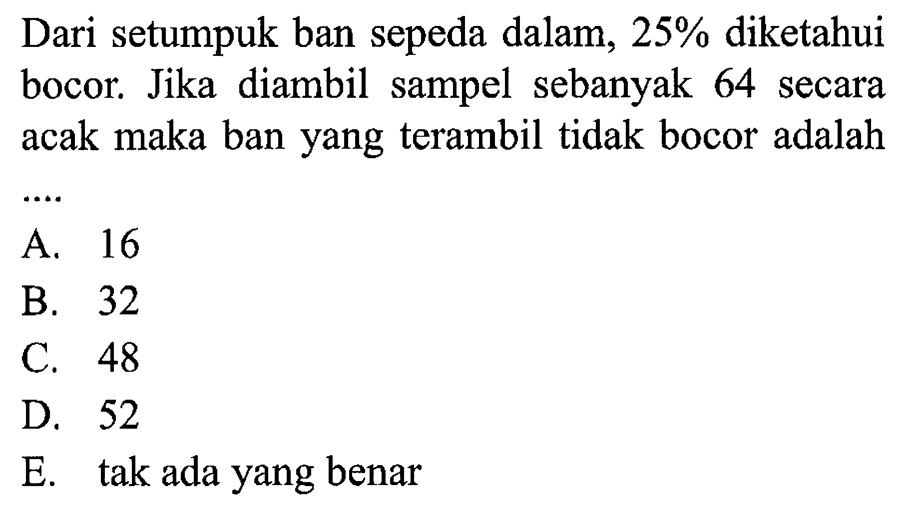 Dari setumpuk ban sepeda dalam, 25% diketahui bocor. Jika diambil sampel sebanyak 64 secara acak maka ban yang terambil tidak bocor adalah ...