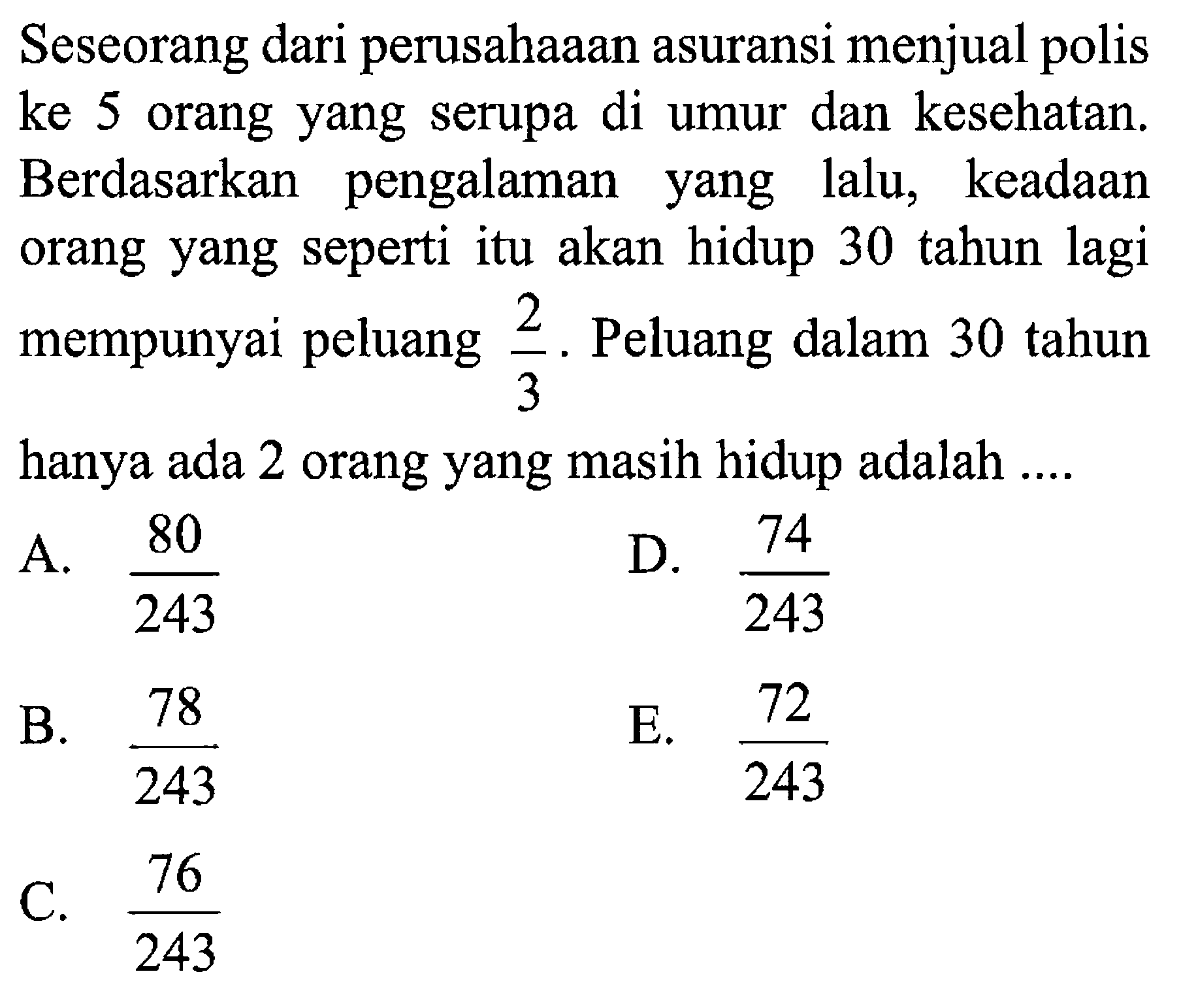 Seseorang dari perusahaaan asuransi menjual polis ke 5 orang yang serupa di umur dan kesehatan. Berdasarkan pengalaman lalu, keadaan yang orang yang seperti itu akan hidup 30 tahun lagi mempunyai peluang 2/3. Peluang dalam 30 tahun 3 hanya ada 2 orang yang masih hidup adalah