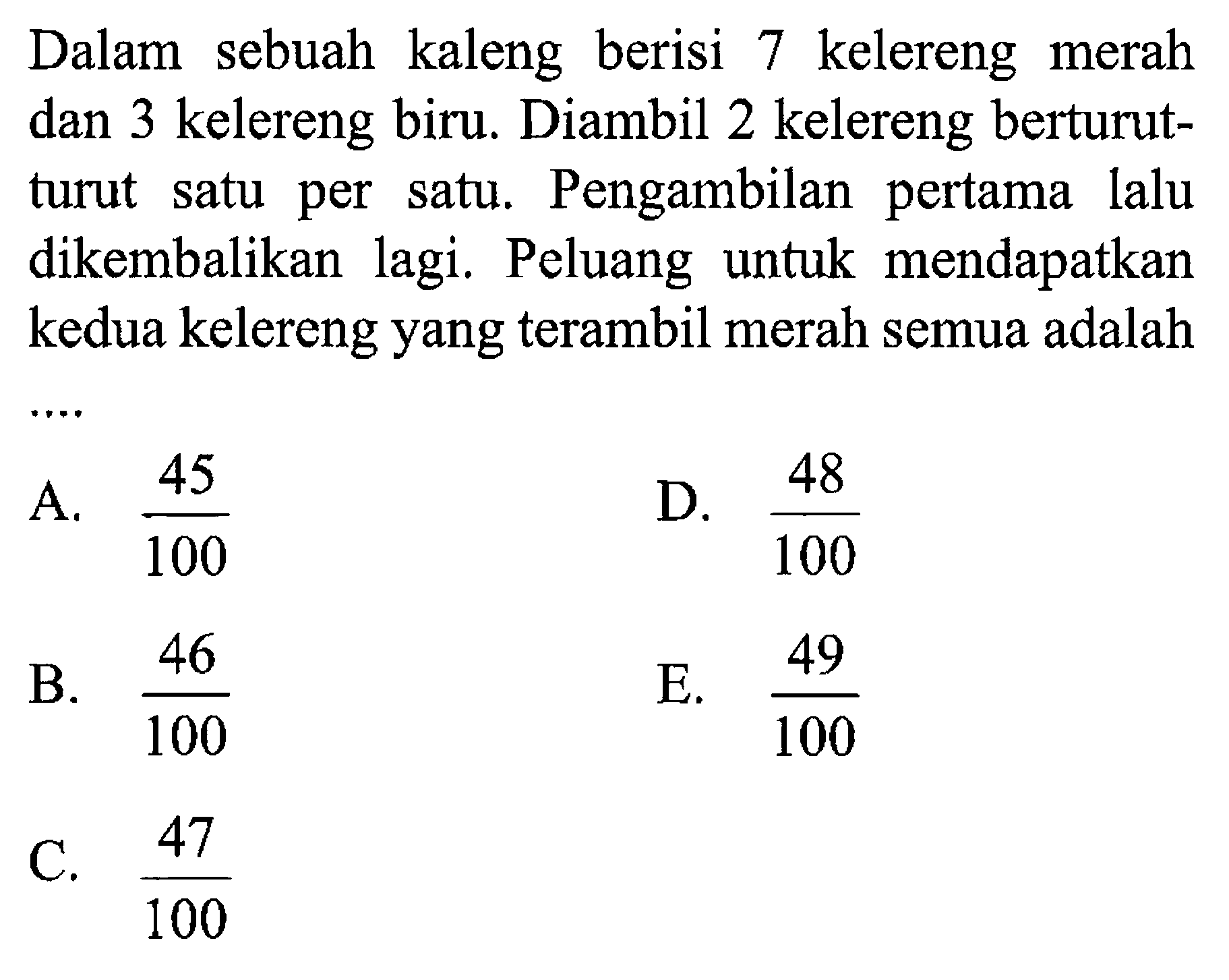 Dalam sebuah kaleng berisi 7 kelereng merah dan 3 kelereng biru. Diambil 2 kelereng berturut-turut satu per satu. Pengambilan pertama lalu dikembalikan lagi. Peluang untuk mendapatkan kedua kelereng yang terambil merah semua adalah 
