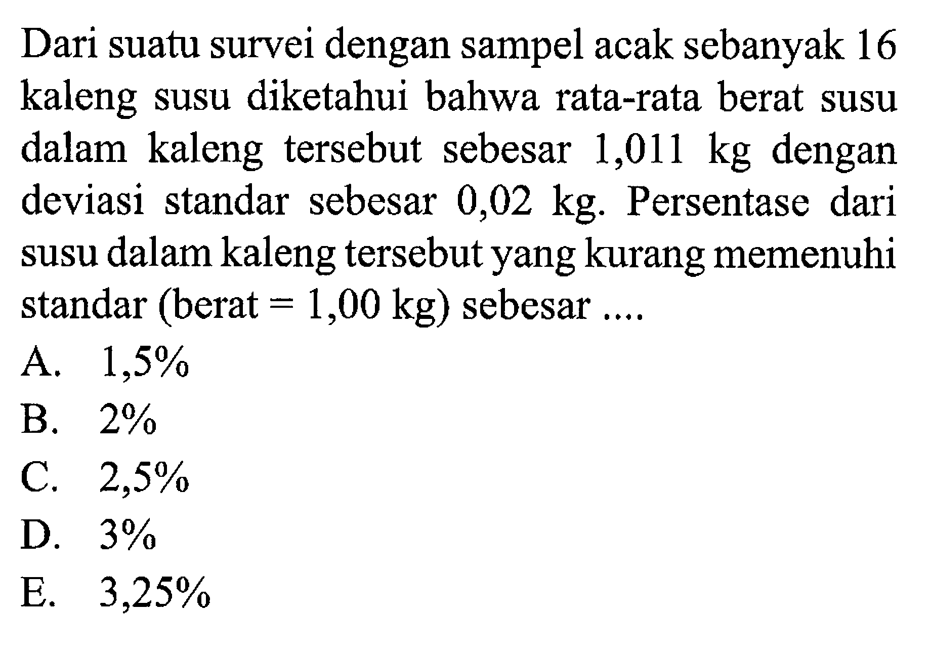 Dari suatu survei dengan sampel acak sebanyak 16 kaleng susu diketahui bahwa rata-rata berat susu dalam kaleng tersebut sebesar 1,011 kg dengan deviasi standar sebesar 0,02 kg. Persentase dari susu dalam kaleng tersebut yang kurang memenuhi standar (berat =1,00 kg) sebesar....
