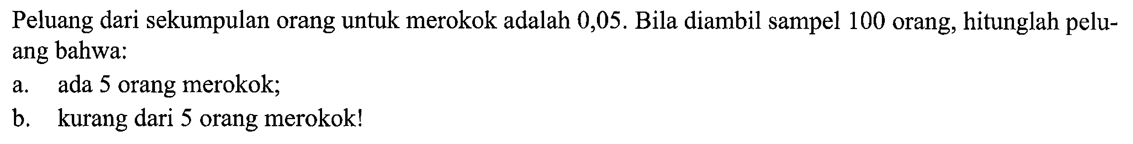 Peluang dari sekumpulan orang untuk merokok adalah 0,05. Bila diambil sampel 100 orang, hitunglah peluang bahwa: 
a. ada 5 orang merokok; 
b. kurang dari 5 orang merokok!