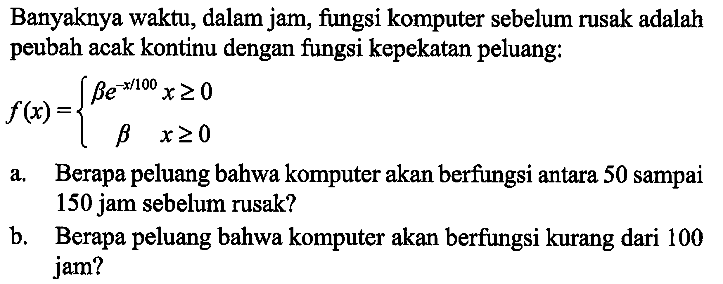 Banyaknya waktu, dalam jam, fungsi komputer sebelum rusak adalah peubah acak kontinu dengan fungsi kepekatan peluang: 
f(x) = {be^(-x/100) x >= 0 b x >= 0 
a. Berapa peluang bahwa komputer akan berfungsi antara 50 sampai 150 jam sebelum rusak? 
b. Berapa peluang bahwa komputer akan berfungsi kurang dari 100 jam?