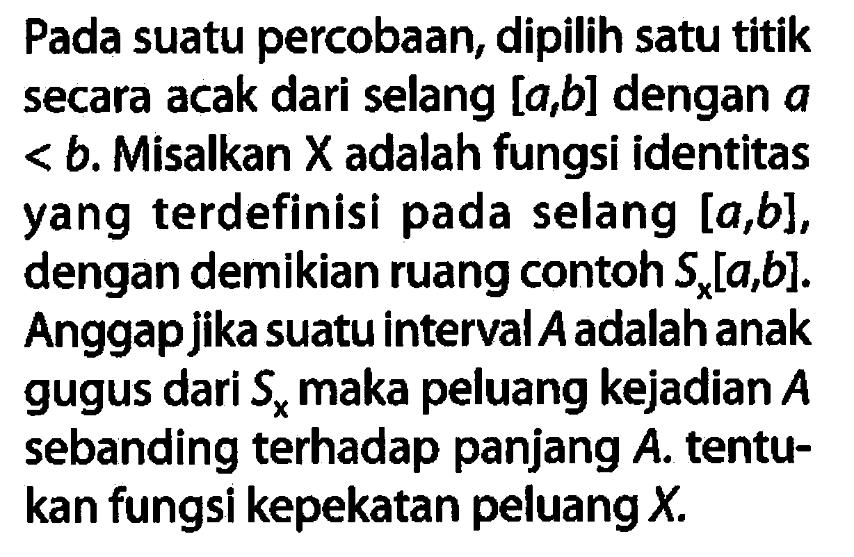 Pada suatu percobaan, dipilih satu titik secara acak dari selang [a, b] dengan a<b . Misalkan X adalah fungsi identitas yang terdefinisi pada selang  [a, b] , dengan demikian ruang contoh Sx [a, b] . Anggapjika suatu interval  A  adalah anak gugus dari Sx maka peluang kejadian  A  sebanding terhadap panjang  A . tentukan fungsi kepekatan peluang  X .