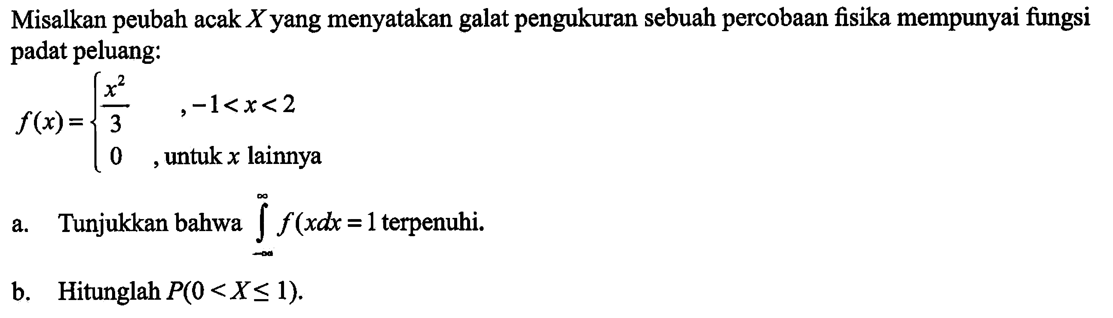 Misalkan peubah acak X yang menyatakan galat pengukuran sebuah percobaan fisika mempunyai fungsi padat peluang: 
f(x)={ x^2/3, -1<x<2 0, untuk x lainnya 
Tunjukkan bahwa integral -tak hingga tak hingga f(x)dx=1 terpenuhi. b. Hitunglah P(O < X <= 1).