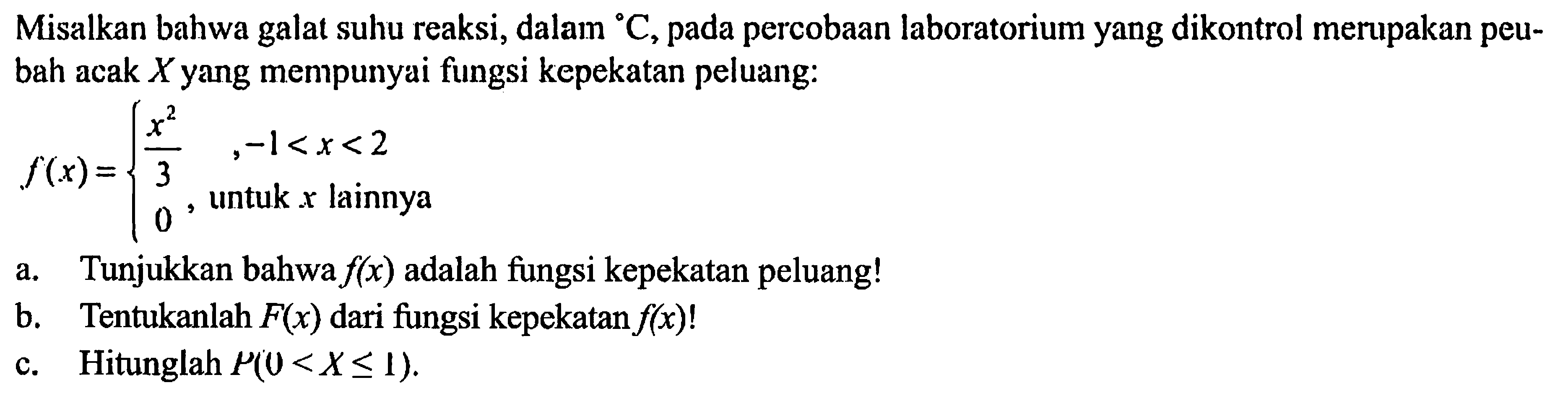 Misalkan bahwa galat suhu reaksi, dalam C, pada percobaan laboratorium yang dikontrol merupakan peubah acak X yang mempunyai fungsi kepekatan peluang: f(x)={x^2/3, -1<x<2  0, untuk x  lainnya.  a. Tunjukkan bahwa  f(x)  adalah fungsi kepekatan peluang! b. Tentukanlah F(x) dari fungsi kepekatan f(x)!  c. Hitunglah P(0<X <= 1). 