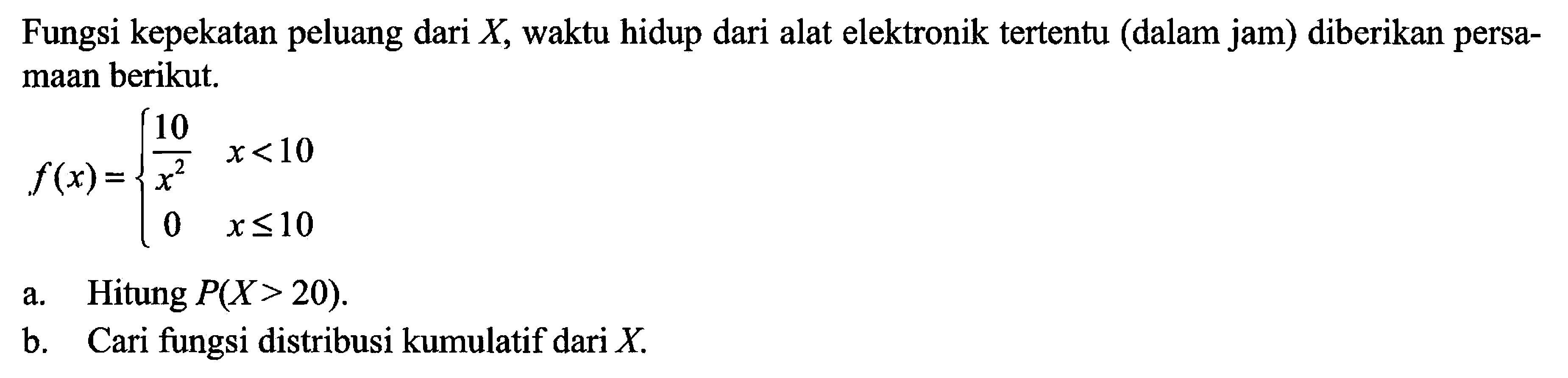 Fungsi kepekatan peluang dari X, waktu hidup dari alat elektronik tertentu (dalam jam) diberikan persamaan berikut. 
f(x) = {10/x^2 x < 10 0 x <= 10 
a. Hitung P(X > 20). 
b. Cari fungsi distribusi kumulatif dari X.