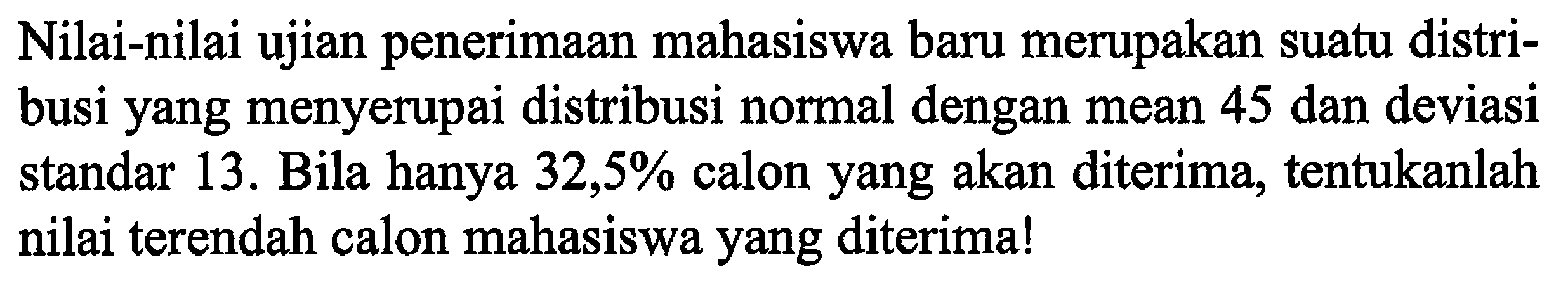 Nilai-nilai ujian penerimaan mahasiswa baru merupakan suatu distribusi yang menyerupai distribusi normal dengan mean 45 dan deviasi standar 13. Bila hanya 32,5% calon yang akan diterima, tentukanlah nilai terendah calon mahasiswa yang diterima!