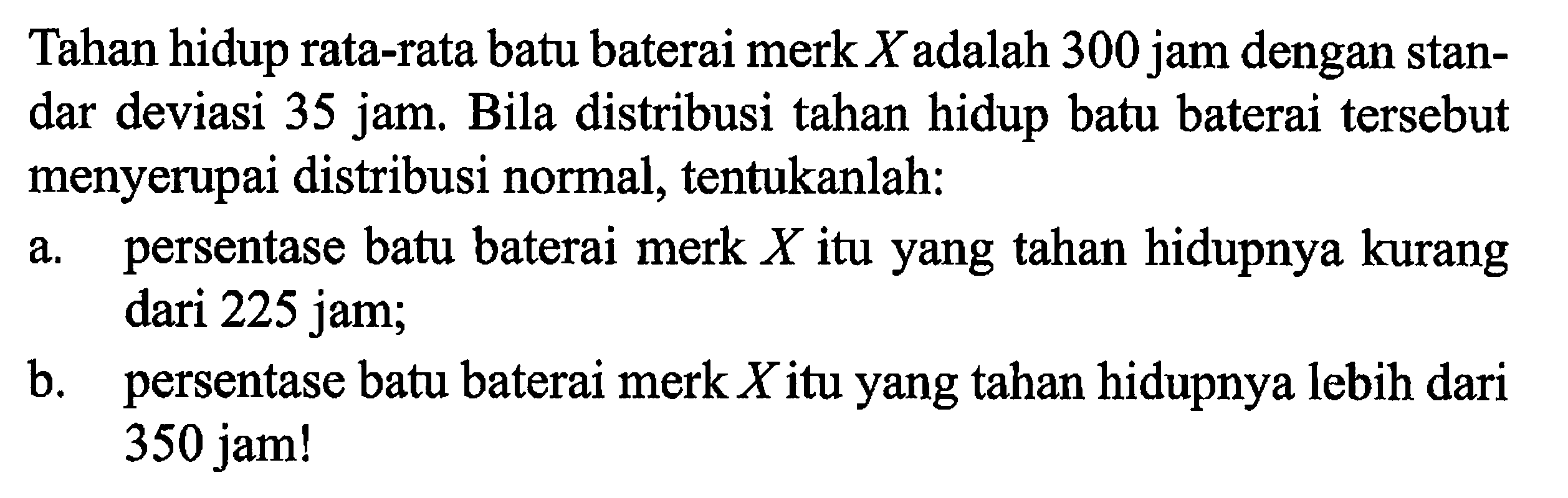 Tahan hidup rata-rata batu baterai merk  X  adalah 300 jam dengan standar deviasi 35 jam. Bila distribusi tahan hidup batu baterai tersebut menyerupai distribusi normal, tentukanlah:a. persentase batu baterai merk  X  itu yang tahan hidupnya kurang dari 225 jam;b. persentase batu baterai merk  X  itu yang tahan hidupnya lebih dari 350 jam!