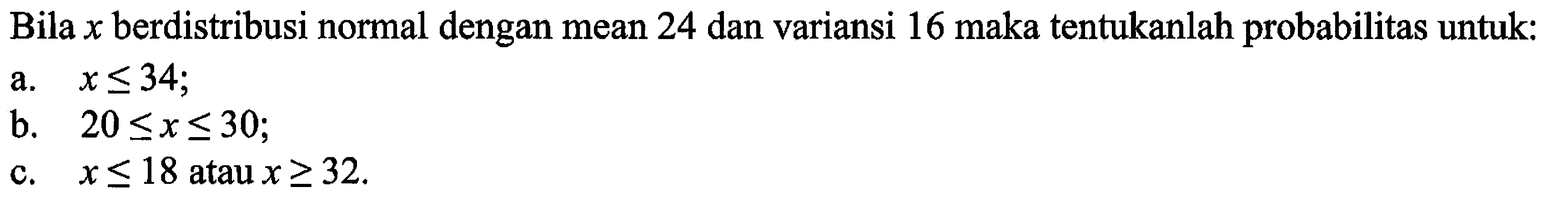 Bila x berdistribusi normal dengan mean 24 dan variansi 16 maka tentukanlah probabilitas untuk: 
a. x <= 34; 
b. 20 <= x <= 30; 
c. x <= 18 atau x >= 32.