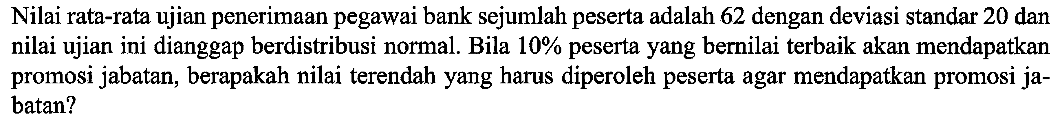 Nilai rata-rata ujian penerimaan pegawai bank sejumlah peserta adalah 62 dengan deviasi standar 20 dan nilai ujian ini dianggap berdistribusi normal. Bila 10% peserta yang bernilai terbaik akan mendapatkan promosi jabatan, berapakah nilai terendah yang harus diperoleh peserta agar mendapatkan promosi jabatan?