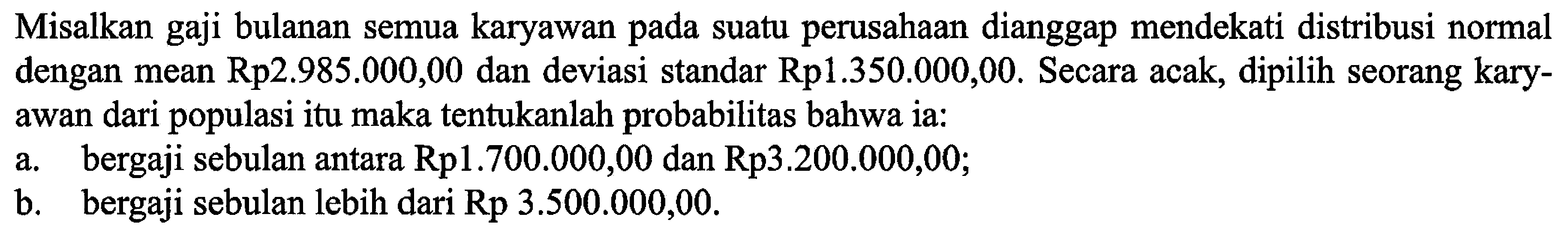 Misalkan gaji bulanan semua karyawan pada suatu perusahaan dianggap mendekati distribusi normal dengan mean Rp2.985.000,00 dan deviasi standar Rp1.350.000,00. Secara acak, dipilih seorang karyawan dari populasi itu maka tentukanlah probabilitas bahwa ia:a. bergaji sebulan antara Rp1.700.000,00 dan Rp3.200.000,00;b. bergaji sebulan lebih dari  Rp 3.500.000,00 .