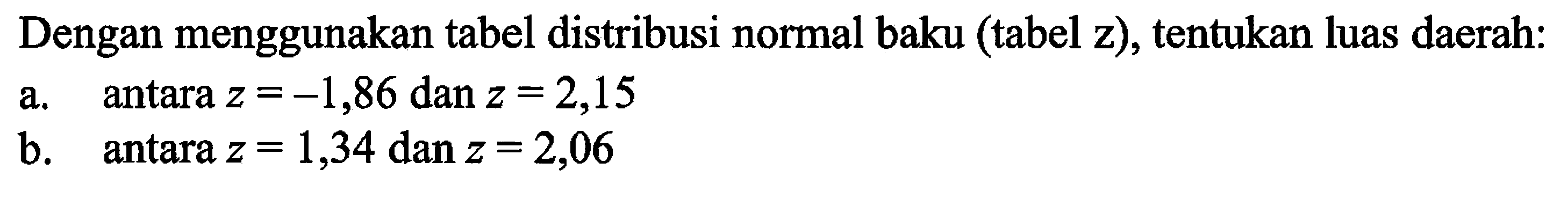 Dengan menggunakan tabel distribusi normal baku (tabel z), tentukan luas daerah: 
a. antara  z=-1,86 dan z=2,15 
b. antara  z=1,34 dan z=2,06 