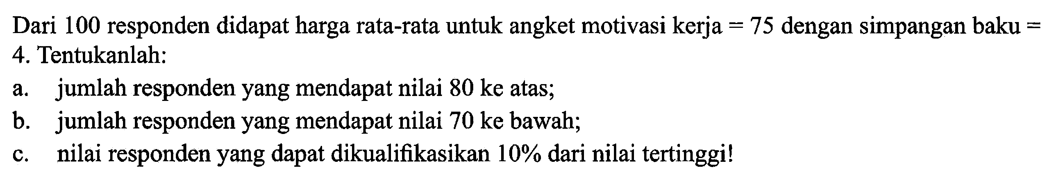 Dari 100 responden didapat harga rata-rata untuk angket motivasi kerja  =75  dengan simpangan baku = 4. Tentukanlah:a. jumlah responden yang mendapat nilai  80 ke  atas;b. jumlah responden yang mendapat nilai  70 ke  bawah;c. nilai responden yang dapat dikualifikasikan  10%  dari nilai tertinggi! 