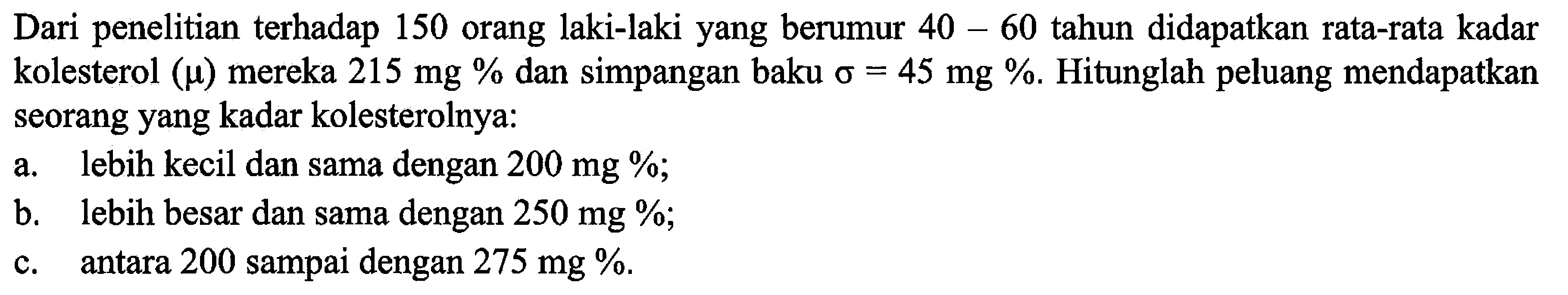 Dari penelitian terhadap 150 orang laki-laki yang berumur 40-60 tahun didapatkan rata-rata kadar kolesterol (mu) mereka 215 mg% dan simpangan baku Sigma=45 mg%. Hitunglah peluang mendapatkan seorang yang kadar kolesterolnya: a. lebih kecil dan sama dengan 200 mg%; b. lebih besar dan sama dengan 250 mg%; c. antara 200 sampai dengan 275 mg%.