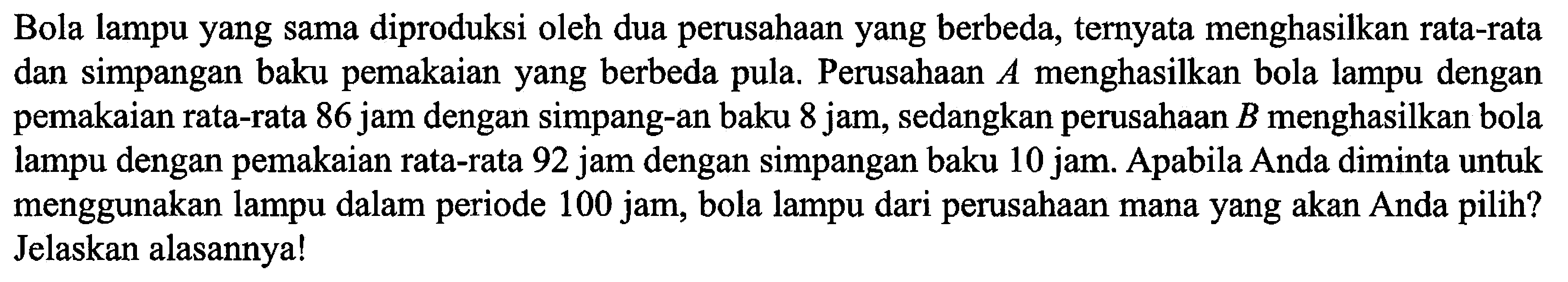 Bola lampu yang sama diproduksi oleh dua perusahaan yang berbeda, ternyata menghasilkan rata-rata dan simpangan baku pemakaian yang berbeda pula. Perusahaan A menghasilkan bola lampu dengan pemakaian rata-rata 86 jam dengan simpangan baku 8 jam, sedangkan perusahaan B menghasilkan bola lampu dengan pemakaian rata-rata 92 jam dengan simpangan baku 10 jam. Apabila Anda diminta untuk menggunakan lampu dalam periode 100 jam, bola lampu dari perusahaan mana yang akan Anda pilih? Jelaskan alasannya!