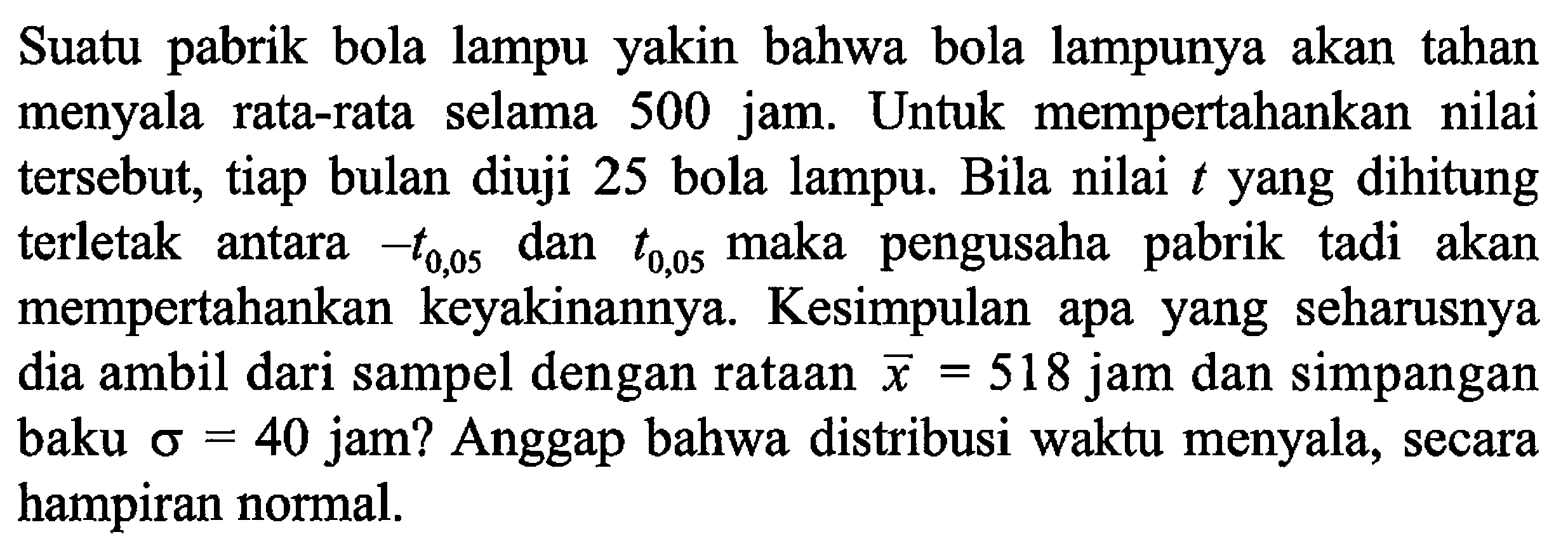 Suatu pabrik bola lampu yakin bahwa bola lampunya akan tahan menyala rata-rata selama 500 jam. Untuk mempertahankan nilai tersebut, tiap bulan diuji 25 bola lampu. Bila nilai  t  yang dihitung terletak antara  -t0,05  dan  t0,05  maka pengusaha pabrik tadi akan mempertahankan keyakinannya. Kesimpulan apa yang seharusnya dia ambil dari sampel dengan rataan  x=518  jam dan simpangan baku  sigma=40  jam? Anggap bahwa distribusi waktu menyala, secara hampiran normal.