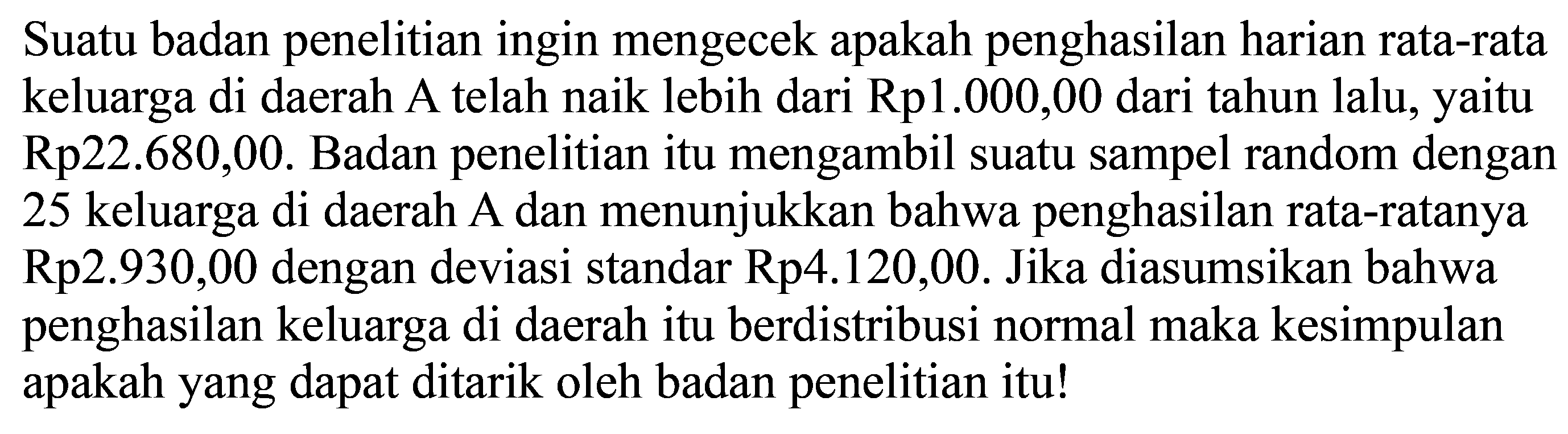 Suatu badan penelitian ingin mengecek apakah penghasilan harian rata-rata keluarga di daerah A telah naik lebih dari Rp1.000,00 dari tahun lalu, yaitu Rp22.680,00. Badan penelitian itu mengambil suatu sampel random dengan 25 keluarga di daerah A dan menunjukkan bahwa penghasilan rata-ratanya Rp2.930,00 dengan deviasi standar Rp4.120,00. Jika diasumsikan bahwa penghasilan keluarga di daerah itu berdistribusi normal maka kesimpulan apakah yang dapat ditarik oleh badan penelitian itu!