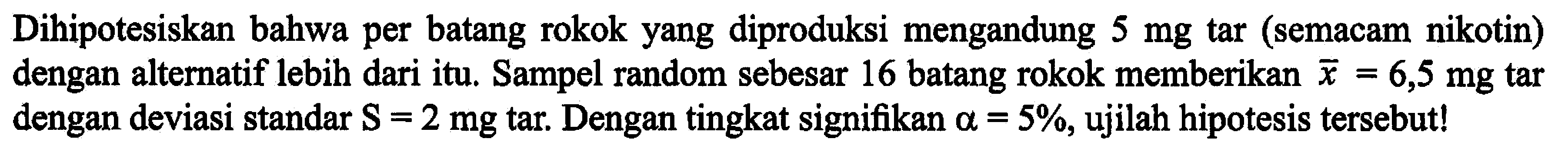 Dihipotesiskan bahwa per batang rokok yang diproduksi mengandung 5 mg tar (semacam nikotin) dengan alternatif lebih dari itu. Sampel random sebesar 16 batang rokok memberikan x = 6,5 mg tar dengan deviasi standar S = 2 mg tar. Dengan tingkat signifikan alpha = 5%, ujilah hipotesis tersebut!