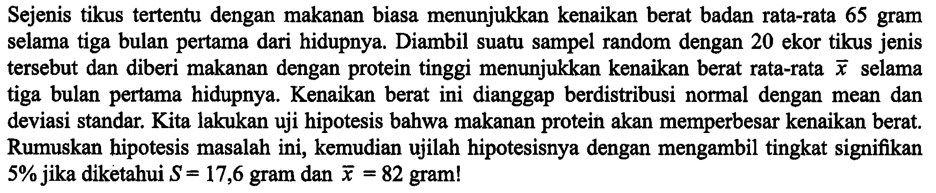 Sejenis tikus tertentu dengan makanan biasa menunjukkan kenaikan berat badan rata-rata 65 gram selama tiga bulan pertama dari hidupnya. Diambil suatu sampel random dengan 20 ekor tikus jenis tersebut dan diberi makanan dengan protein tinggi menunjukkan kenaikan berat rata-rata x selama tiga bulan pertama hidupnya. Kenaikan berat ini dianggap berdistribusi normal dengan mean dan deviasi standar. Kita lakukan uji hipotesis bahwa makanan protein akan memperbesar kenaikan berat. Rumuskan hipotesis masalah ini, kemudian ujilah hipotesisnya dengan mengambil tingkat signifikan 5% jika diketahui S=17,6 gram dan x=82 gram!