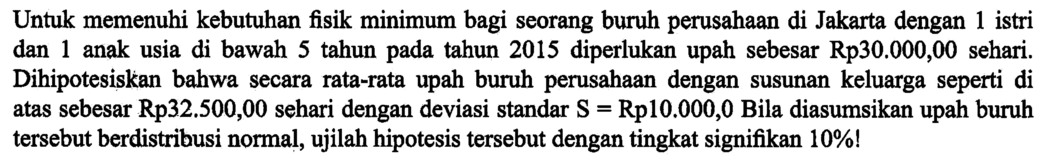 Untuk memenuhi kebutuhan fisik minimum bagi seorang buruh perusahaan di Jakarta dengan 1 istri dan 1 anak usia di bawah 5 tahun pada tahun 2015 diperlukan upah sebesar Rp30.000,00 sehari. Dihipotesiskan bahwa secara rata-rata upah buruh perusahaan dengan susunan keluarga seperti di atas sebesar Rp32.500,00 sehari dengan deviasi standar S = Rp10.000,0 Bila diasumsikan upah buruh tersebut berdistribusi normal, ujilah hipotesis tersebut dengan tingkat signifikan 10%!