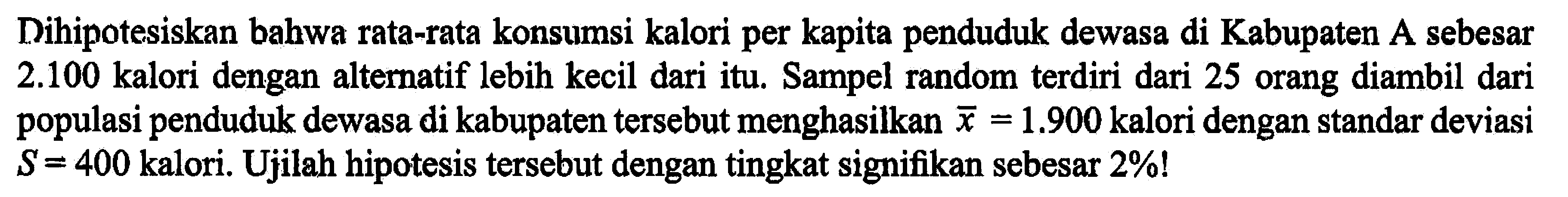 Dihipotesiskan bahwa rata-rata konsumsi kalori per kapita penduduk dewasa di Kabupaten A sebesar  2.100  kalori dengan alternatif lebih kecil dari itu. Sampel random terdiri dari 25 orang diambil dari populasi penduduk dewasa di kabupaten tersebut menghasilkan x=1.900  kalori dengan standar deviasi  S=400  kalori. Ujilah hipotesis tersebut dengan tingkat signifikan sebesar  2% !