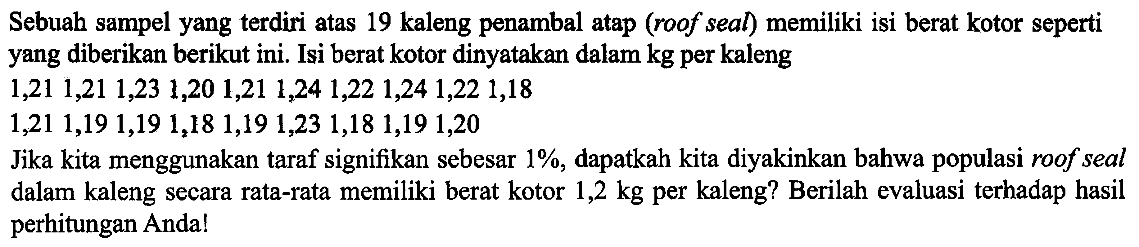 Sebuah sampel yang terdiri atas 19 kaleng penambal atap (roof seal) memiliki isi berat kotor seperti yang diberikan berikut ini. Isi berat kotor dinyatakan dalam  kg  per kaleng 1,21 1,21 1,23 1,20 1,21 1,24 1,22 1,24 1,22 1,18  1,21 1,19 1,19 1,18 1,19 1,23 1,18 1,19 1,20 Jika kita menggunakan taraf signifikan sebesar  1% , dapatkah kita diyakinkan bahwa populasi roof seal dalam kaleng secara rata-rata memiliki berat kotor  1,2 kg  per kaleng? Berilah evaluasi terhadap hasil perhitungan Anda!